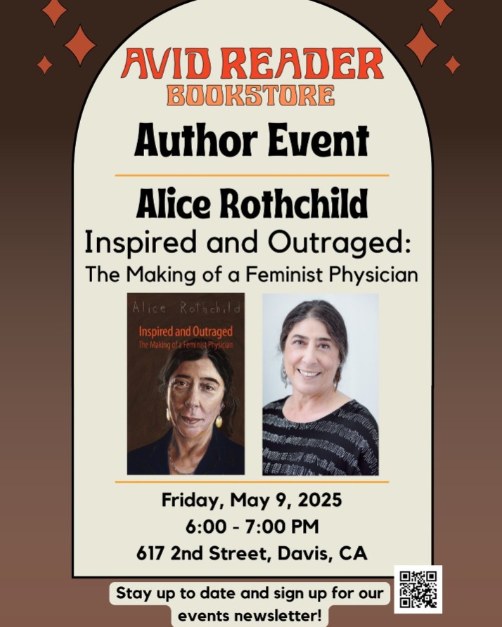 Flyer for an Author Event hosted at Avid Reader Bookstore. Text reads: Alice Rothchild "Inspired and Outraged: The Making of a Feminist Physician"
Images of book cover and author portrait.
Details read: Friday May 9, 2025. 6:00 - 7:00 PM. 617 2nd Street, Davis, CA.